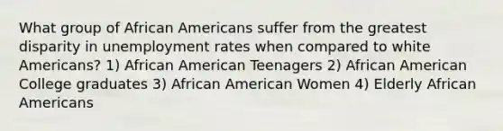 What group of African Americans suffer from the greatest disparity in unemployment rates when compared to white Americans? 1) African American Teenagers 2) African American College graduates 3) African American Women 4) Elderly African Americans