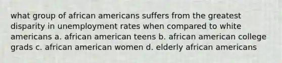 what group of african americans suffers from the greatest disparity in unemployment rates when compared to white americans a. african american teens b. african american college grads c. african american women d. elderly african americans