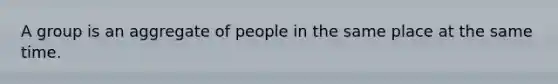 A group is an aggregate of people in the same place at the same time.