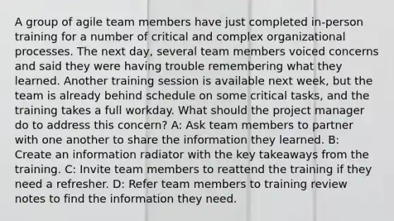 A group of agile team members have just completed in-person training for a number of critical and complex organizational processes. The next day, several team members voiced concerns and said they were having trouble remembering what they learned. Another training session is available next week, but the team is already behind schedule on some critical tasks, and the training takes a full workday. What should the project manager do to address this concern? A: Ask team members to partner with one another to share the information they learned. B: Create an information radiator with the key takeaways from the training. C: Invite team members to reattend the training if they need a refresher. D: Refer team members to training review notes to find the information they need.