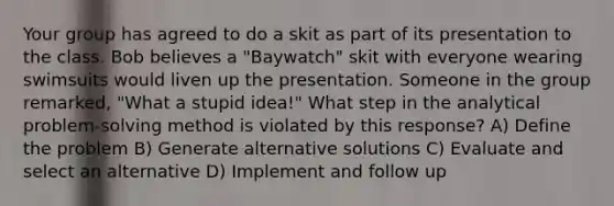 Your group has agreed to do a skit as part of its presentation to the class. Bob believes a "Baywatch" skit with everyone wearing swimsuits would liven up the presentation. Someone in the group remarked, "What a stupid idea!" What step in the analytical problem-solving method is violated by this response? A) Define the problem B) Generate alternative solutions C) Evaluate and select an alternative D) Implement and follow up