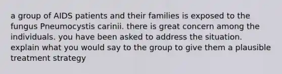 a group of AIDS patients and their families is exposed to the fungus Pneumocystis carinii. there is great concern among the individuals. you have been asked to address the situation. explain what you would say to the group to give them a plausible treatment strategy