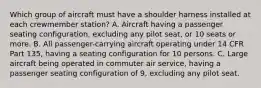 Which group of aircraft must have a shoulder harness installed at each crewmember station? A. Aircraft having a passenger seating configuration, excluding any pilot seat, or 10 seats or more. B. All passenger-carrying aircraft operating under 14 CFR Part 135, having a seating configuration for 10 persons. C. Large aircraft being operated in commuter air service, having a passenger seating configuration of 9, excluding any pilot seat.