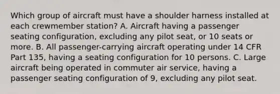 Which group of aircraft must have a shoulder harness installed at each crewmember station? A. Aircraft having a passenger seating configuration, excluding any pilot seat, or 10 seats or more. B. All passenger-carrying aircraft operating under 14 CFR Part 135, having a seating configuration for 10 persons. C. Large aircraft being operated in commuter air service, having a passenger seating configuration of 9, excluding any pilot seat.