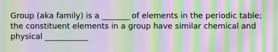 Group (aka family) is a _______ of elements in <a href='https://www.questionai.com/knowledge/kIrBULvFQz-the-periodic-table' class='anchor-knowledge'>the periodic table</a>; the constituent elements in a group have similar chemical and physical ___________