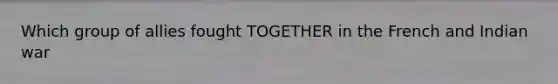 Which group of allies fought TOGETHER in the French and Indian war