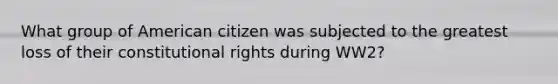 What group of American citizen was subjected to the greatest loss of their constitutional rights during WW2?