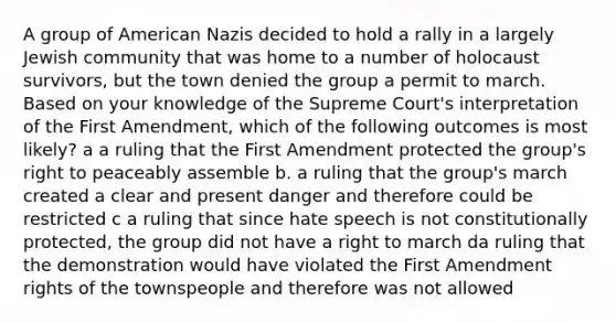 A group of American Nazis decided to hold a rally in a largely Jewish community that was home to a number of holocaust survivors, but the town denied the group a permit to march. Based on your knowledge of the Supreme Court's interpretation of the First Amendment, which of the following outcomes is most likely? a a ruling that the First Amendment protected the group's right to peaceably assemble b. a ruling that the group's march created a clear and present danger and therefore could be restricted c a ruling that since hate speech is not constitutionally protected, the group did not have a right to march da ruling that the demonstration would have violated the First Amendment rights of the townspeople and therefore was not allowed