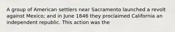 A group of American settlers near Sacramento launched a revolt against Mexico; and in June 1846 they proclaimed California an independent republic. This action was the