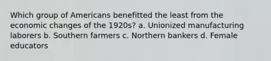 Which group of Americans benefitted the least from the economic changes of the 1920s? a. Unionized manufacturing laborers b. Southern farmers c. Northern bankers d. Female educators