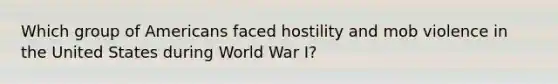 Which group of Americans faced hostility and mob violence in the United States during World War I?