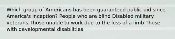 Which group of Americans has been guaranteed public aid since America's inception? People who are blind Disabled military veterans Those unable to work due to the loss of a limb Those with developmental disabilities