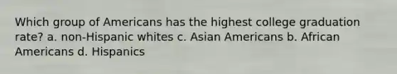 Which group of Americans has the highest college graduation rate? a. non-Hispanic whites c. <a href='https://www.questionai.com/knowledge/kwuWh8Kr2I-asian-americans' class='anchor-knowledge'>asian americans</a> b. <a href='https://www.questionai.com/knowledge/kktT1tbvGH-african-americans' class='anchor-knowledge'>african americans</a> d. Hispanics