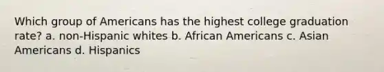 Which group of Americans has the highest college graduation rate? a. non-Hispanic whites b. African Americans c. Asian Americans d. Hispanics