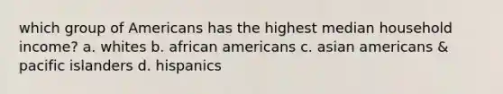 which group of Americans has the highest median household income? a. whites b. <a href='https://www.questionai.com/knowledge/kktT1tbvGH-african-americans' class='anchor-knowledge'>african americans</a> c. <a href='https://www.questionai.com/knowledge/kwuWh8Kr2I-asian-americans' class='anchor-knowledge'>asian americans</a> & pacific islanders d. hispanics