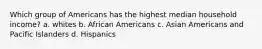 Which group of Americans has the highest median household income? a. whites b. African Americans c. Asian Americans and Pacific Islanders d. Hispanics