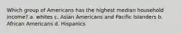 Which group of Americans has the highest median household income? a. whites c. Asian Americans and Pacific Islanders b. African Americans d. Hispanics