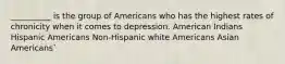 __________ is the group of Americans who has the highest rates of chronicity when it comes to depression. American Indians Hispanic Americans Non-Hispanic white Americans Asian Americans`