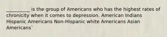 __________ is the group of Americans who has the highest rates of chronicity when it comes to depression. American Indians Hispanic Americans Non-Hispanic white Americans Asian Americans`