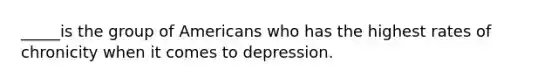 _____is the group of Americans who has the highest rates of chronicity when it comes to depression.