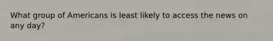 What group of Americans is least likely to access the news on any day?