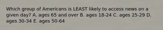 Which group of Americans is LEAST likely to access news on a given day? A. ages 65 and over B. ages 18-24 C. ages 25-29 D. ages 30-34 E. ages 50-64