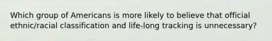 Which group of Americans is more likely to believe that official ethnic/racial classification and life-long tracking is unnecessary?