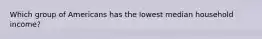 Which group of Americans has the lowest median household income?