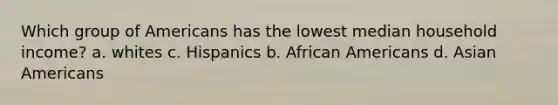 Which group of Americans has the lowest median household income? a. whites c. Hispanics b. African Americans d. Asian Americans