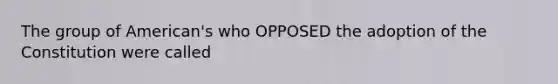 The group of American's who OPPOSED the adoption of the Constitution were called