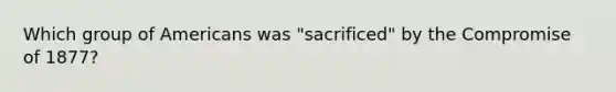 Which group of Americans was "sacrificed" by the Compromise of 1877?