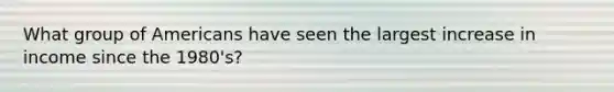 What group of Americans have seen the largest increase in income since the 1980's?