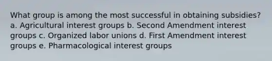 What group is among the most successful in obtaining subsidies? a. Agricultural interest groups b. Second Amendment interest groups c. Organized labor unions d. First Amendment interest groups e. Pharmacological interest groups