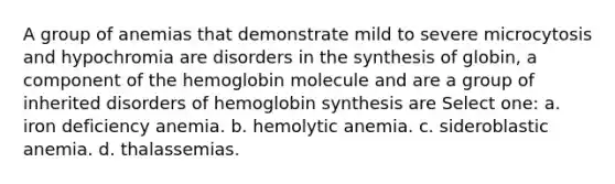 A group of anemias that demonstrate mild to severe microcytosis and hypochromia are disorders in the synthesis of globin, a component of the hemoglobin molecule and are a group of inherited disorders of hemoglobin synthesis are Select one: a. iron deficiency anemia. b. hemolytic anemia. c. sideroblastic anemia. d. thalassemias.