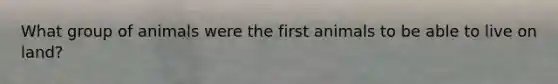 What group of animals were the first animals to be able to live on land?