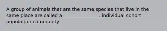 A group of animals that are the same species that live in the same place are called a _______________. individual cohort population community