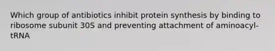 Which group of antibiotics inhibit protein synthesis by binding to ribosome subunit 30S and preventing attachment of aminoacyl-tRNA