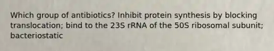 Which group of antibiotics? Inhibit protein synthesis by blocking translocation; bind to the 23S rRNA of the 50S ribosomal subunit; bacteriostatic