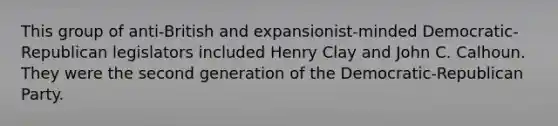 This group of anti-British and expansionist-minded Democratic-Republican legislators included Henry Clay and John C. Calhoun. They were the second generation of the Democratic-Republican Party.