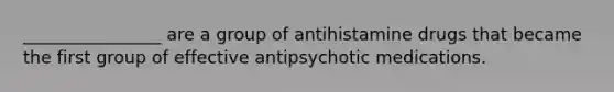 ________________ are a group of antihistamine drugs that became the first group of effective antipsychotic medications.