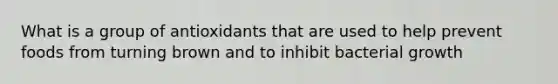 What is a group of antioxidants that are used to help prevent foods from turning brown and to inhibit bacterial growth