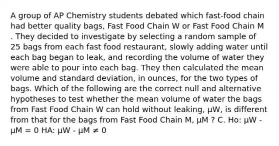 A group of AP Chemistry students debated which fast-food chain had better quality bags, Fast Food Chain W or Fast Food Chain M . They decided to investigate by selecting a random sample of 25 bags from each fast food restaurant, slowly adding water until each bag began to leak, and recording the volume of water they were able to pour into each bag. They then calculated the mean volume and <a href='https://www.questionai.com/knowledge/kqGUr1Cldy-standard-deviation' class='anchor-knowledge'>standard deviation</a>, in ounces, for the two types of bags. Which of the following are the correct null and alternative hypotheses to test whether the mean volume of water the bags from Fast Food Chain W can hold without leaking, μW, is different from that for the bags from Fast Food Chain M, μM ? C. Ho: μW - μM = 0 HA: μW - μM ≠ 0