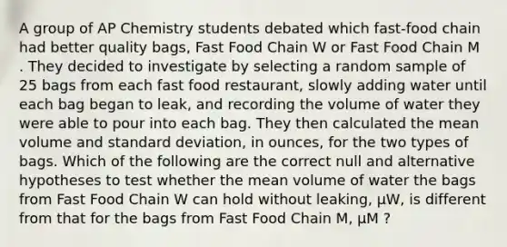 A group of AP Chemistry students debated which fast-food chain had better quality bags, Fast Food Chain W or Fast Food Chain M . They decided to investigate by selecting a random sample of 25 bags from each fast food restaurant, slowly adding water until each bag began to leak, and recording the volume of water they were able to pour into each bag. They then calculated the mean volume and <a href='https://www.questionai.com/knowledge/kqGUr1Cldy-standard-deviation' class='anchor-knowledge'>standard deviation</a>, in ounces, for the two types of bags. Which of the following are the correct null and alternative hypotheses to test whether the mean volume of water the bags from Fast Food Chain W can hold without leaking, μW, is different from that for the bags from Fast Food Chain M, μM ?