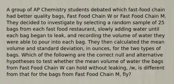 A group of AP Chemistry students debated which fast-food chain had better quality bags, Fast Food Chain W or Fast Food Chain M. They decided to investigate by selecting a random sample of 25 bags from each fast food restaurant, slowly adding water until each bag began to leak, and recording the volume of water they were able to pour into each bag. They then calculated the mean volume and standard deviation, in ounces, for the two types of bags. Which of the following are the correct null and alternative hypotheses to test whether the mean volume of water the bags from Fast Food Chain W can hold without leaking, /w, is different from that for the bags from Fast Food Chain M, fly?