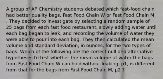 A group of AP Chemistry students debated which fast-food chain had better quality bags, Fast Food Chain W or Fast Food Chain M . They decided to investigate by selecting a random sample of 25 bags from each fast food restaurant, slowly adding water until each bag began to leak, and recording the volume of water they were able to pour into each bag. They then calculated the mean volume and standard deviation, in ounces, for the two types of bags. Which of the following are the correct null and alternative hypotheses to test whether the mean volume of water the bags from Fast Food Chain W can hold without leaking, μ1, is different from that for the bags from Fast Food Chain M, μ2 ?