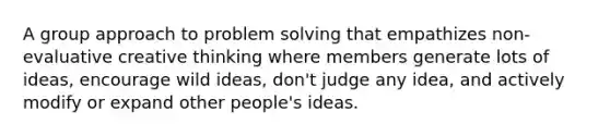 A group approach to problem solving that empathizes non-evaluative creative thinking where members generate lots of ideas, encourage wild ideas, don't judge any idea, and actively modify or expand other people's ideas.