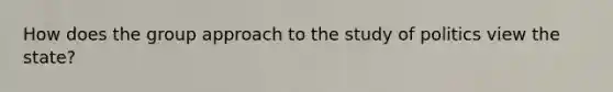 How does the group approach to the study of politics view the state?
