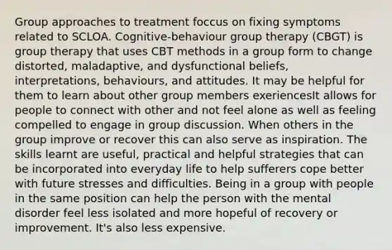 Group approaches to treatment foccus on fixing symptoms related to SCLOA. Cognitive-behaviour group therapy (CBGT) is group therapy that uses CBT methods in a group form to change distorted, maladaptive, and dysfunctional beliefs, interpretations, behaviours, and attitudes. It may be helpful for them to learn about other group members exeriencesIt allows for people to connect with other and not feel alone as well as feeling compelled to engage in group discussion. When others in the group improve or recover this can also serve as inspiration. The skills learnt are useful, practical and helpful strategies that can be incorporated into everyday life to help sufferers cope better with future stresses and difficulties. Being in a group with people in the same position can help the person with the mental disorder feel less isolated and more hopeful of recovery or improvement. It's also less expensive.