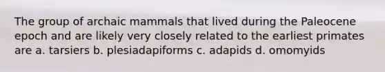 The group of archaic mammals that lived during the Paleocene epoch and are likely very closely related to the earliest primates are a. tarsiers b. plesiadapiforms c. adapids d. omomyids