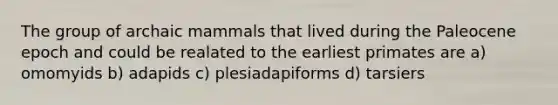 The group of archaic mammals that lived during the Paleocene epoch and could be realated to the earliest primates are a) omomyids b) adapids c) plesiadapiforms d) tarsiers